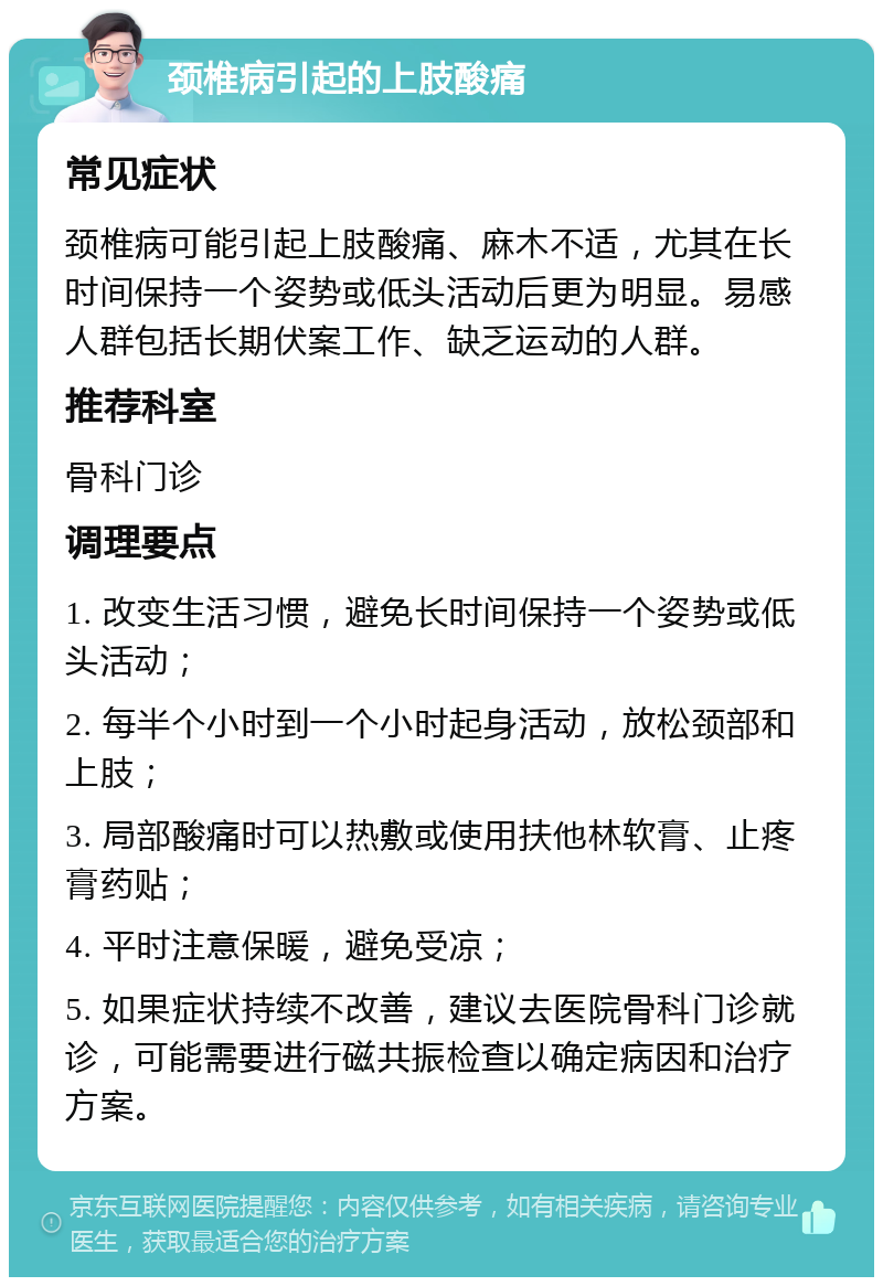 颈椎病引起的上肢酸痛 常见症状 颈椎病可能引起上肢酸痛、麻木不适，尤其在长时间保持一个姿势或低头活动后更为明显。易感人群包括长期伏案工作、缺乏运动的人群。 推荐科室 骨科门诊 调理要点 1. 改变生活习惯，避免长时间保持一个姿势或低头活动； 2. 每半个小时到一个小时起身活动，放松颈部和上肢； 3. 局部酸痛时可以热敷或使用扶他林软膏、止疼膏药贴； 4. 平时注意保暖，避免受凉； 5. 如果症状持续不改善，建议去医院骨科门诊就诊，可能需要进行磁共振检查以确定病因和治疗方案。