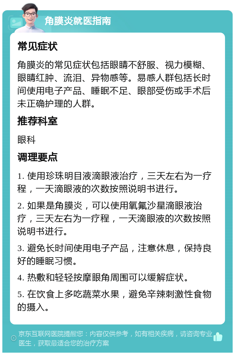 角膜炎就医指南 常见症状 角膜炎的常见症状包括眼睛不舒服、视力模糊、眼睛红肿、流泪、异物感等。易感人群包括长时间使用电子产品、睡眠不足、眼部受伤或手术后未正确护理的人群。 推荐科室 眼科 调理要点 1. 使用珍珠明目液滴眼液治疗，三天左右为一疗程，一天滴眼液的次数按照说明书进行。 2. 如果是角膜炎，可以使用氧氟沙星滴眼液治疗，三天左右为一疗程，一天滴眼液的次数按照说明书进行。 3. 避免长时间使用电子产品，注意休息，保持良好的睡眠习惯。 4. 热敷和轻轻按摩眼角周围可以缓解症状。 5. 在饮食上多吃蔬菜水果，避免辛辣刺激性食物的摄入。