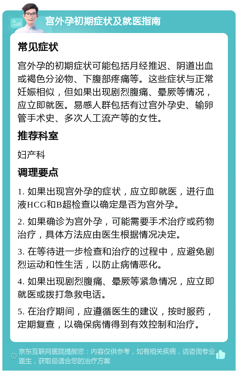 宫外孕初期症状及就医指南 常见症状 宫外孕的初期症状可能包括月经推迟、阴道出血或褐色分泌物、下腹部疼痛等。这些症状与正常妊娠相似，但如果出现剧烈腹痛、晕厥等情况，应立即就医。易感人群包括有过宫外孕史、输卵管手术史、多次人工流产等的女性。 推荐科室 妇产科 调理要点 1. 如果出现宫外孕的症状，应立即就医，进行血液HCG和B超检查以确定是否为宫外孕。 2. 如果确诊为宫外孕，可能需要手术治疗或药物治疗，具体方法应由医生根据情况决定。 3. 在等待进一步检查和治疗的过程中，应避免剧烈运动和性生活，以防止病情恶化。 4. 如果出现剧烈腹痛、晕厥等紧急情况，应立即就医或拨打急救电话。 5. 在治疗期间，应遵循医生的建议，按时服药，定期复查，以确保病情得到有效控制和治疗。