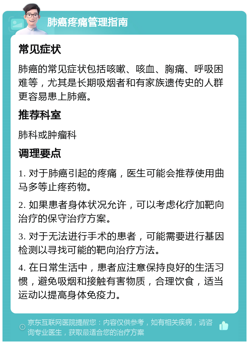 肺癌疼痛管理指南 常见症状 肺癌的常见症状包括咳嗽、咳血、胸痛、呼吸困难等，尤其是长期吸烟者和有家族遗传史的人群更容易患上肺癌。 推荐科室 肺科或肿瘤科 调理要点 1. 对于肺癌引起的疼痛，医生可能会推荐使用曲马多等止疼药物。 2. 如果患者身体状况允许，可以考虑化疗加靶向治疗的保守治疗方案。 3. 对于无法进行手术的患者，可能需要进行基因检测以寻找可能的靶向治疗方法。 4. 在日常生活中，患者应注意保持良好的生活习惯，避免吸烟和接触有害物质，合理饮食，适当运动以提高身体免疫力。