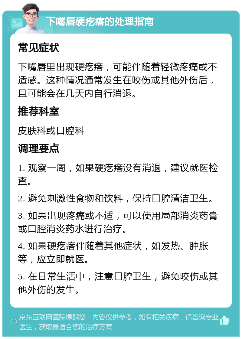 下嘴唇硬疙瘩的处理指南 常见症状 下嘴唇里出现硬疙瘩，可能伴随着轻微疼痛或不适感。这种情况通常发生在咬伤或其他外伤后，且可能会在几天内自行消退。 推荐科室 皮肤科或口腔科 调理要点 1. 观察一周，如果硬疙瘩没有消退，建议就医检查。 2. 避免刺激性食物和饮料，保持口腔清洁卫生。 3. 如果出现疼痛或不适，可以使用局部消炎药膏或口腔消炎药水进行治疗。 4. 如果硬疙瘩伴随着其他症状，如发热、肿胀等，应立即就医。 5. 在日常生活中，注意口腔卫生，避免咬伤或其他外伤的发生。