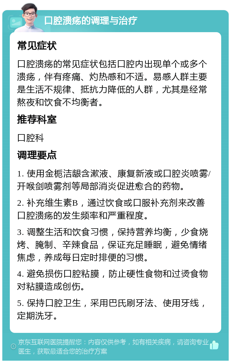 口腔溃疡的调理与治疗 常见症状 口腔溃疡的常见症状包括口腔内出现单个或多个溃疡，伴有疼痛、灼热感和不适。易感人群主要是生活不规律、抵抗力降低的人群，尤其是经常熬夜和饮食不均衡者。 推荐科室 口腔科 调理要点 1. 使用金栀洁龈含漱液、康复新液或口腔炎喷雾/开喉剑喷雾剂等局部消炎促进愈合的药物。 2. 补充维生素B，通过饮食或口服补充剂来改善口腔溃疡的发生频率和严重程度。 3. 调整生活和饮食习惯，保持营养均衡，少食烧烤、腌制、辛辣食品，保证充足睡眠，避免情绪焦虑，养成每日定时排便的习惯。 4. 避免损伤口腔粘膜，防止硬性食物和过烫食物对粘膜造成创伤。 5. 保持口腔卫生，采用巴氏刷牙法、使用牙线，定期洗牙。