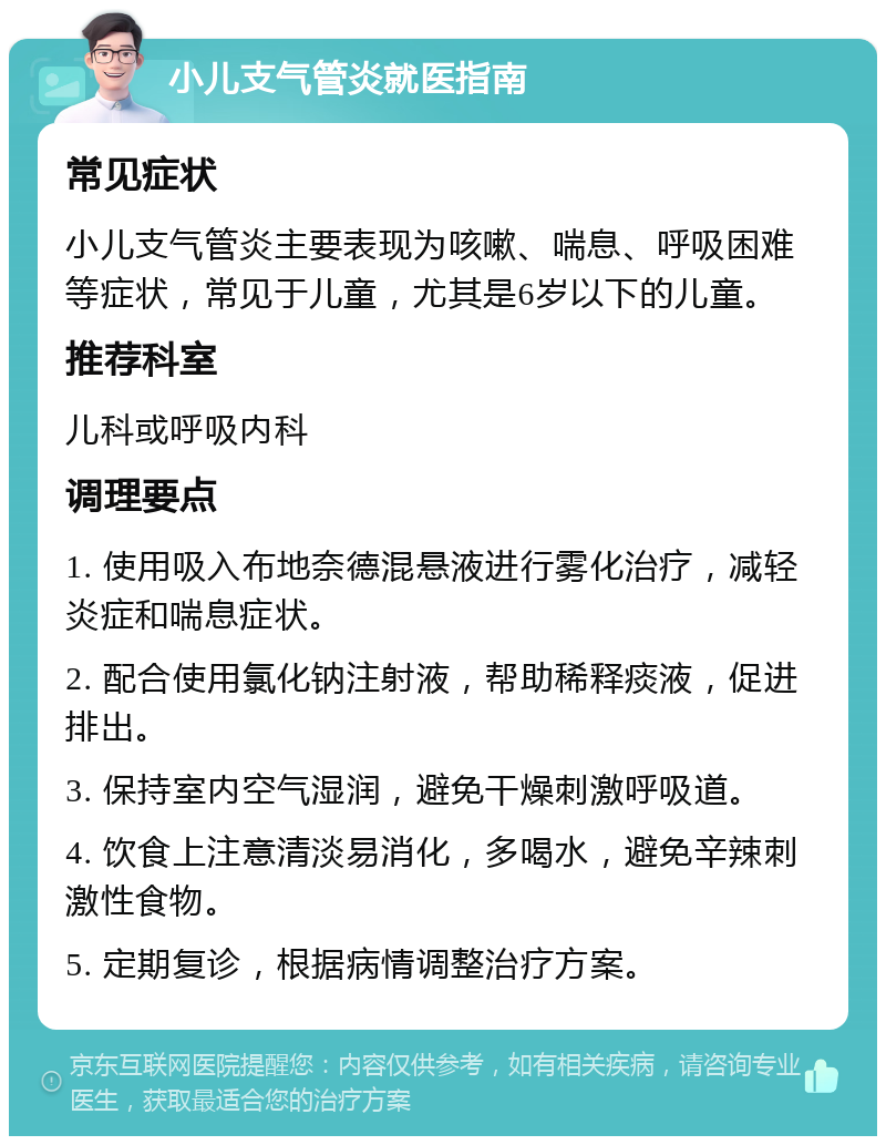 小儿支气管炎就医指南 常见症状 小儿支气管炎主要表现为咳嗽、喘息、呼吸困难等症状，常见于儿童，尤其是6岁以下的儿童。 推荐科室 儿科或呼吸内科 调理要点 1. 使用吸入布地奈德混悬液进行雾化治疗，减轻炎症和喘息症状。 2. 配合使用氯化钠注射液，帮助稀释痰液，促进排出。 3. 保持室内空气湿润，避免干燥刺激呼吸道。 4. 饮食上注意清淡易消化，多喝水，避免辛辣刺激性食物。 5. 定期复诊，根据病情调整治疗方案。