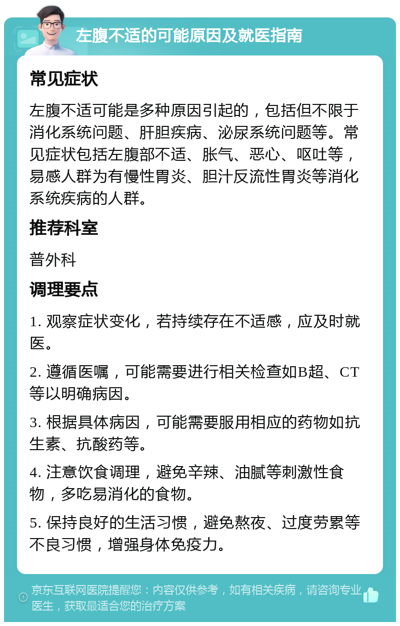 左腹不适的可能原因及就医指南 常见症状 左腹不适可能是多种原因引起的，包括但不限于消化系统问题、肝胆疾病、泌尿系统问题等。常见症状包括左腹部不适、胀气、恶心、呕吐等，易感人群为有慢性胃炎、胆汁反流性胃炎等消化系统疾病的人群。 推荐科室 普外科 调理要点 1. 观察症状变化，若持续存在不适感，应及时就医。 2. 遵循医嘱，可能需要进行相关检查如B超、CT等以明确病因。 3. 根据具体病因，可能需要服用相应的药物如抗生素、抗酸药等。 4. 注意饮食调理，避免辛辣、油腻等刺激性食物，多吃易消化的食物。 5. 保持良好的生活习惯，避免熬夜、过度劳累等不良习惯，增强身体免疫力。