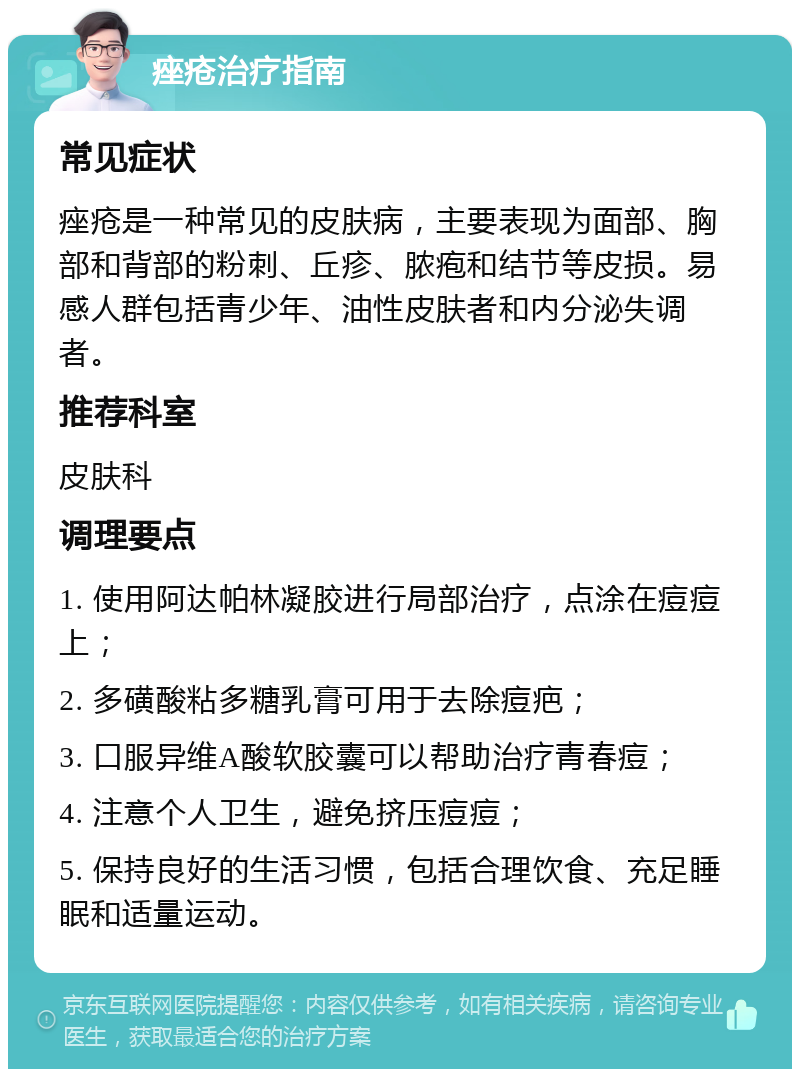 痤疮治疗指南 常见症状 痤疮是一种常见的皮肤病，主要表现为面部、胸部和背部的粉刺、丘疹、脓疱和结节等皮损。易感人群包括青少年、油性皮肤者和内分泌失调者。 推荐科室 皮肤科 调理要点 1. 使用阿达帕林凝胶进行局部治疗，点涂在痘痘上； 2. 多磺酸粘多糖乳膏可用于去除痘疤； 3. 口服异维A酸软胶囊可以帮助治疗青春痘； 4. 注意个人卫生，避免挤压痘痘； 5. 保持良好的生活习惯，包括合理饮食、充足睡眠和适量运动。