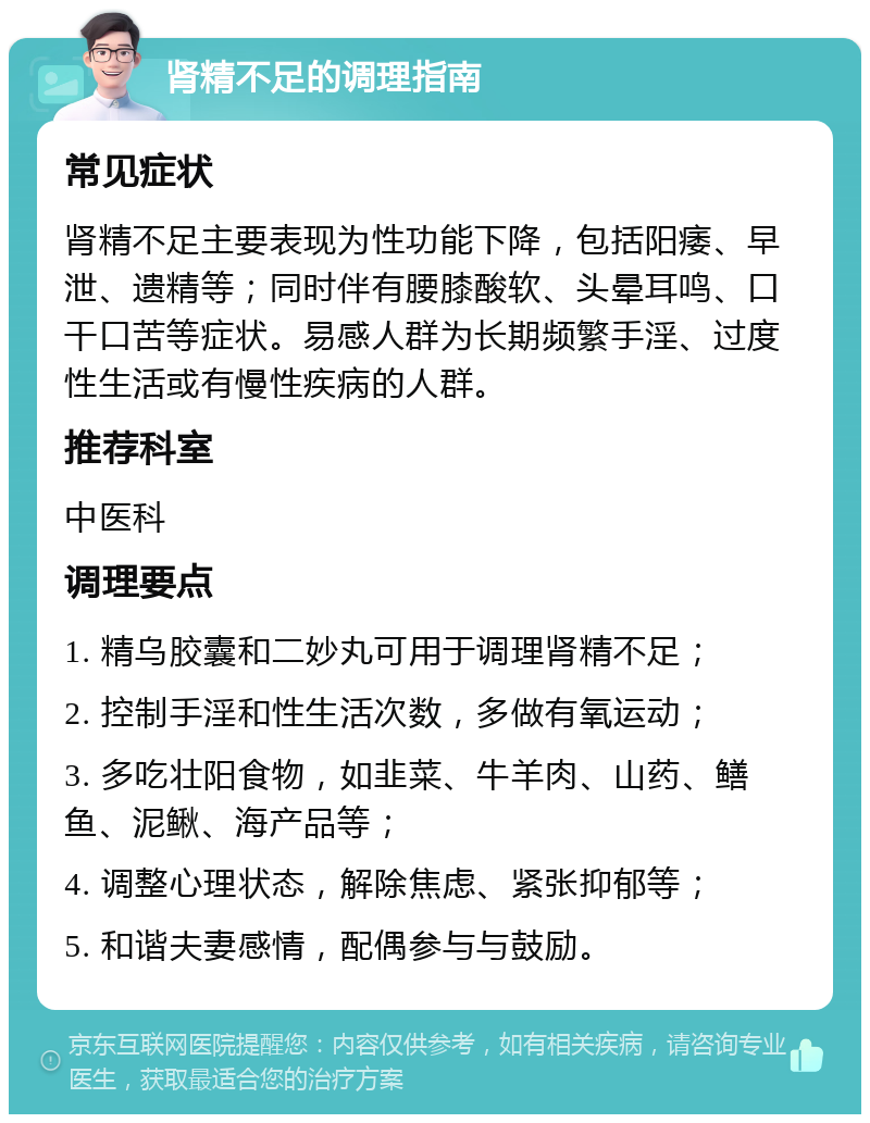 肾精不足的调理指南 常见症状 肾精不足主要表现为性功能下降，包括阳痿、早泄、遗精等；同时伴有腰膝酸软、头晕耳鸣、口干口苦等症状。易感人群为长期频繁手淫、过度性生活或有慢性疾病的人群。 推荐科室 中医科 调理要点 1. 精乌胶囊和二妙丸可用于调理肾精不足； 2. 控制手淫和性生活次数，多做有氧运动； 3. 多吃壮阳食物，如韭菜、牛羊肉、山药、鳝鱼、泥鳅、海产品等； 4. 调整心理状态，解除焦虑、紧张抑郁等； 5. 和谐夫妻感情，配偶参与与鼓励。