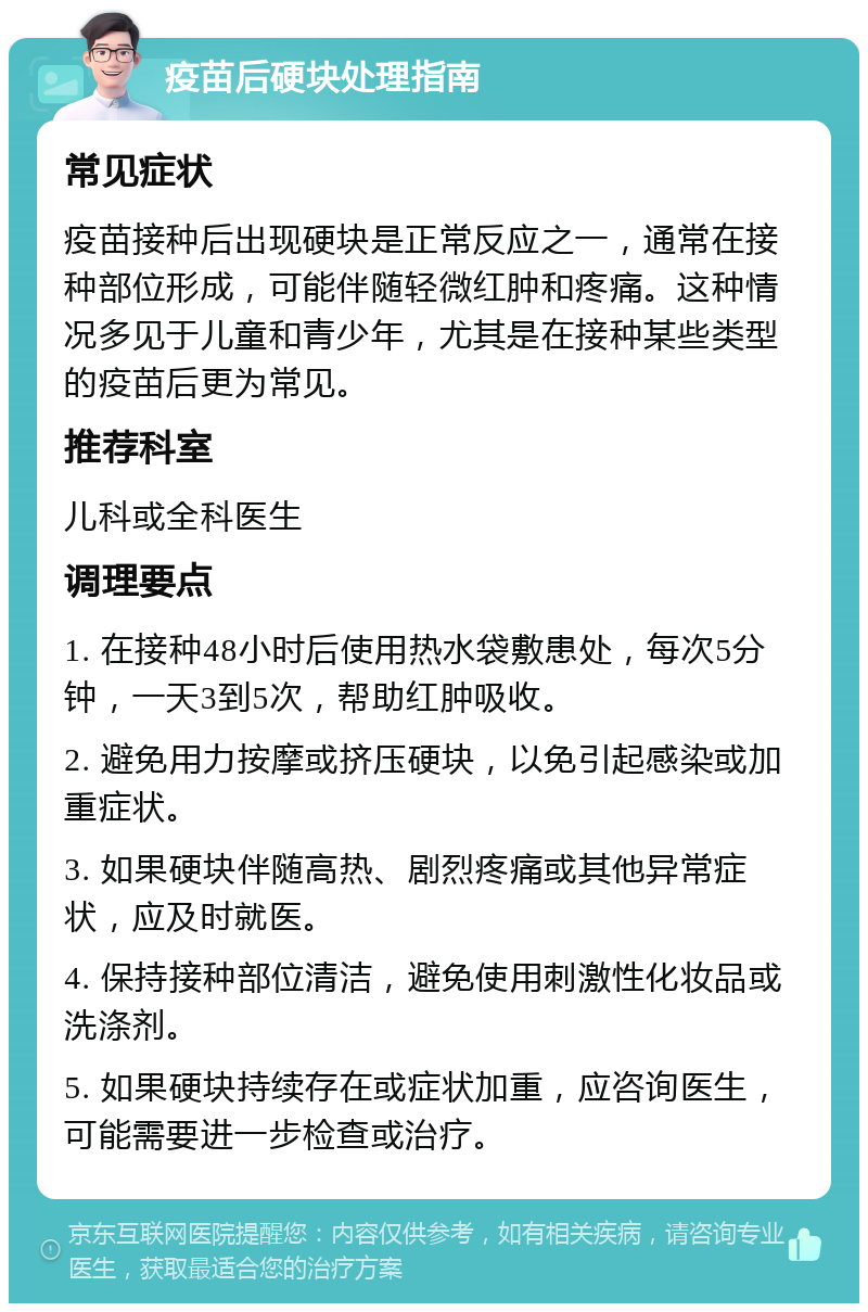 疫苗后硬块处理指南 常见症状 疫苗接种后出现硬块是正常反应之一，通常在接种部位形成，可能伴随轻微红肿和疼痛。这种情况多见于儿童和青少年，尤其是在接种某些类型的疫苗后更为常见。 推荐科室 儿科或全科医生 调理要点 1. 在接种48小时后使用热水袋敷患处，每次5分钟，一天3到5次，帮助红肿吸收。 2. 避免用力按摩或挤压硬块，以免引起感染或加重症状。 3. 如果硬块伴随高热、剧烈疼痛或其他异常症状，应及时就医。 4. 保持接种部位清洁，避免使用刺激性化妆品或洗涤剂。 5. 如果硬块持续存在或症状加重，应咨询医生，可能需要进一步检查或治疗。