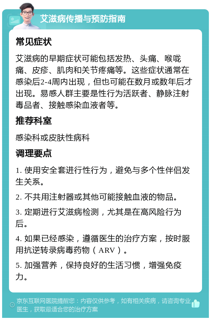 艾滋病传播与预防指南 常见症状 艾滋病的早期症状可能包括发热、头痛、喉咙痛、皮疹、肌肉和关节疼痛等。这些症状通常在感染后2-4周内出现，但也可能在数月或数年后才出现。易感人群主要是性行为活跃者、静脉注射毒品者、接触感染血液者等。 推荐科室 感染科或皮肤性病科 调理要点 1. 使用安全套进行性行为，避免与多个性伴侣发生关系。 2. 不共用注射器或其他可能接触血液的物品。 3. 定期进行艾滋病检测，尤其是在高风险行为后。 4. 如果已经感染，遵循医生的治疗方案，按时服用抗逆转录病毒药物（ARV）。 5. 加强营养，保持良好的生活习惯，增强免疫力。