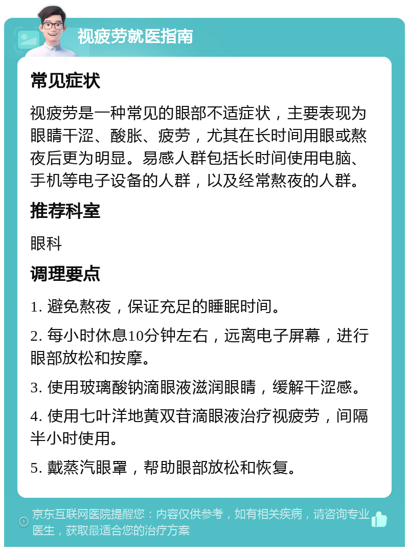 视疲劳就医指南 常见症状 视疲劳是一种常见的眼部不适症状，主要表现为眼睛干涩、酸胀、疲劳，尤其在长时间用眼或熬夜后更为明显。易感人群包括长时间使用电脑、手机等电子设备的人群，以及经常熬夜的人群。 推荐科室 眼科 调理要点 1. 避免熬夜，保证充足的睡眠时间。 2. 每小时休息10分钟左右，远离电子屏幕，进行眼部放松和按摩。 3. 使用玻璃酸钠滴眼液滋润眼睛，缓解干涩感。 4. 使用七叶洋地黄双苷滴眼液治疗视疲劳，间隔半小时使用。 5. 戴蒸汽眼罩，帮助眼部放松和恢复。