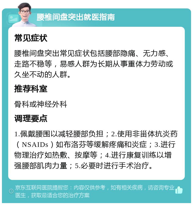 腰椎间盘突出就医指南 常见症状 腰椎间盘突出常见症状包括腰部隐痛、无力感、走路不稳等，易感人群为长期从事重体力劳动或久坐不动的人群。 推荐科室 骨科或神经外科 调理要点 1.佩戴腰围以减轻腰部负担；2.使用非甾体抗炎药（NSAIDs）如布洛芬等缓解疼痛和炎症；3.进行物理治疗如热敷、按摩等；4.进行康复训练以增强腰部肌肉力量；5.必要时进行手术治疗。