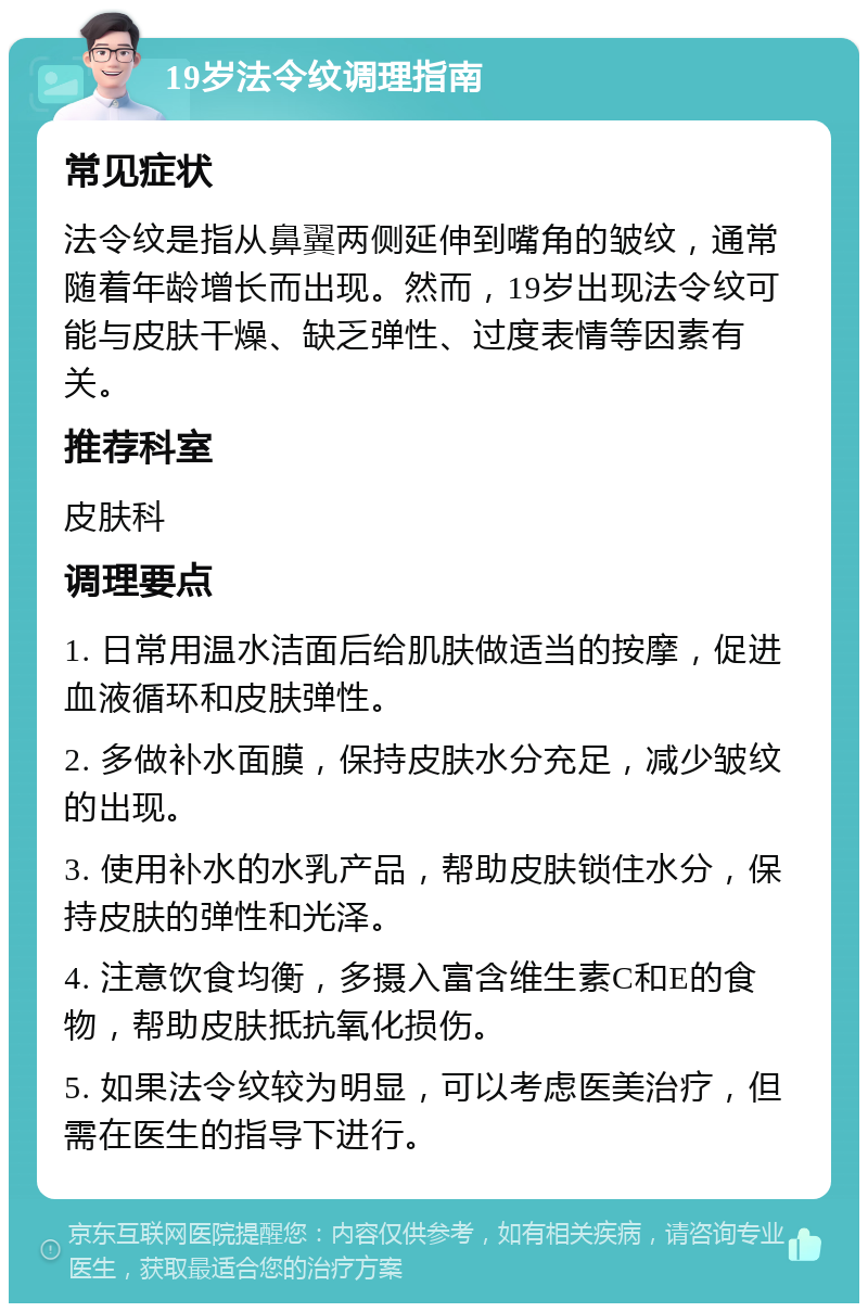 19岁法令纹调理指南 常见症状 法令纹是指从鼻翼两侧延伸到嘴角的皱纹，通常随着年龄增长而出现。然而，19岁出现法令纹可能与皮肤干燥、缺乏弹性、过度表情等因素有关。 推荐科室 皮肤科 调理要点 1. 日常用温水洁面后给肌肤做适当的按摩，促进血液循环和皮肤弹性。 2. 多做补水面膜，保持皮肤水分充足，减少皱纹的出现。 3. 使用补水的水乳产品，帮助皮肤锁住水分，保持皮肤的弹性和光泽。 4. 注意饮食均衡，多摄入富含维生素C和E的食物，帮助皮肤抵抗氧化损伤。 5. 如果法令纹较为明显，可以考虑医美治疗，但需在医生的指导下进行。