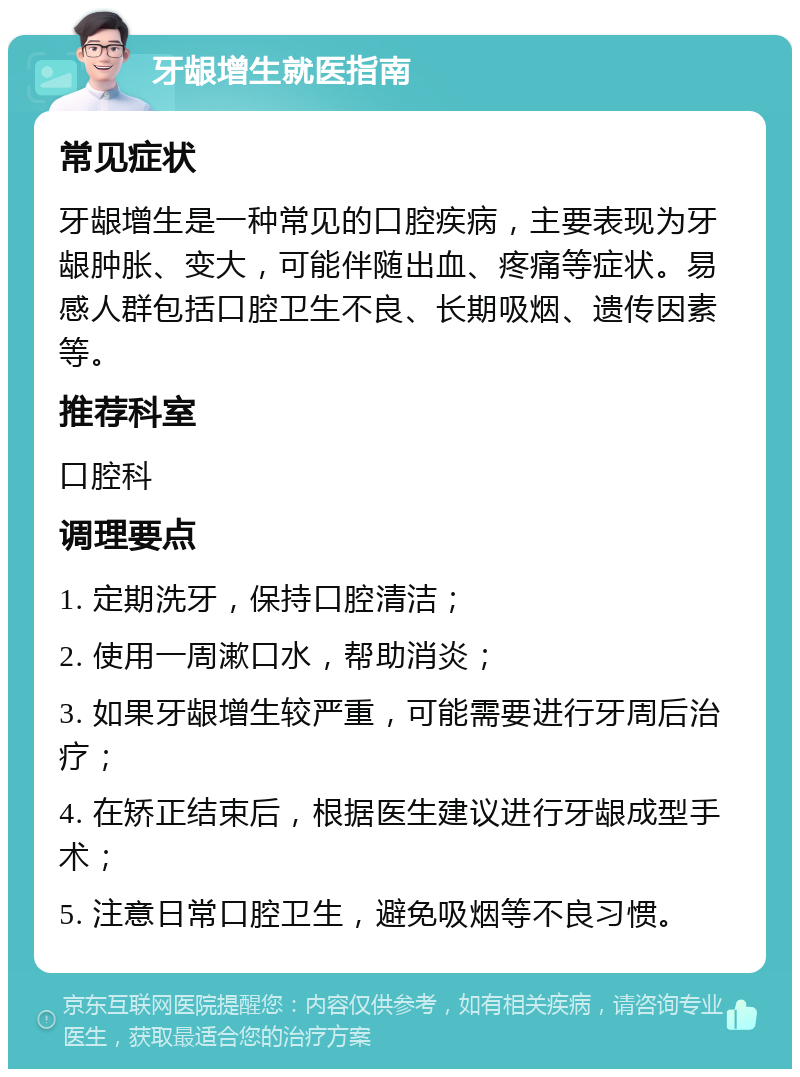 牙龈增生就医指南 常见症状 牙龈增生是一种常见的口腔疾病，主要表现为牙龈肿胀、变大，可能伴随出血、疼痛等症状。易感人群包括口腔卫生不良、长期吸烟、遗传因素等。 推荐科室 口腔科 调理要点 1. 定期洗牙，保持口腔清洁； 2. 使用一周漱口水，帮助消炎； 3. 如果牙龈增生较严重，可能需要进行牙周后治疗； 4. 在矫正结束后，根据医生建议进行牙龈成型手术； 5. 注意日常口腔卫生，避免吸烟等不良习惯。