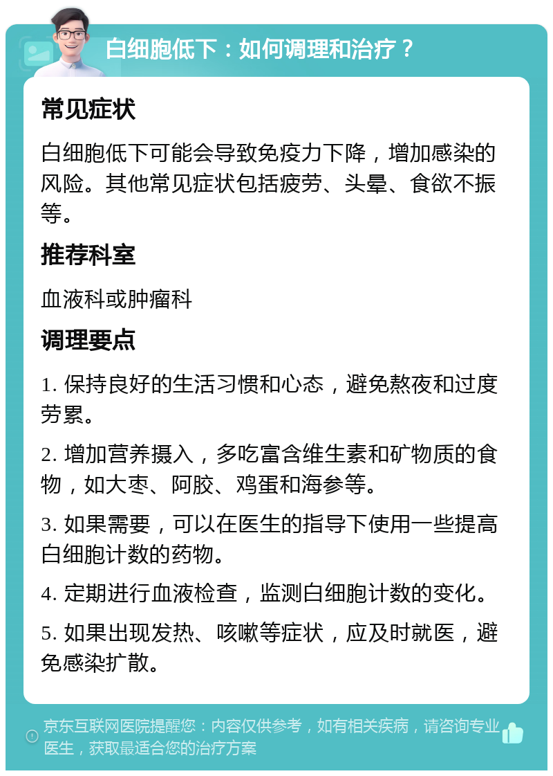 白细胞低下：如何调理和治疗？ 常见症状 白细胞低下可能会导致免疫力下降，增加感染的风险。其他常见症状包括疲劳、头晕、食欲不振等。 推荐科室 血液科或肿瘤科 调理要点 1. 保持良好的生活习惯和心态，避免熬夜和过度劳累。 2. 增加营养摄入，多吃富含维生素和矿物质的食物，如大枣、阿胶、鸡蛋和海参等。 3. 如果需要，可以在医生的指导下使用一些提高白细胞计数的药物。 4. 定期进行血液检查，监测白细胞计数的变化。 5. 如果出现发热、咳嗽等症状，应及时就医，避免感染扩散。