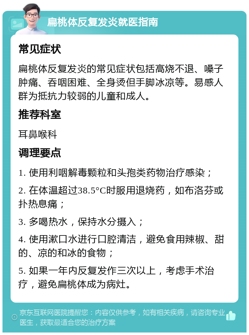 扁桃体反复发炎就医指南 常见症状 扁桃体反复发炎的常见症状包括高烧不退、嗓子肿痛、吞咽困难、全身烫但手脚冰凉等。易感人群为抵抗力较弱的儿童和成人。 推荐科室 耳鼻喉科 调理要点 1. 使用利咽解毒颗粒和头孢类药物治疗感染； 2. 在体温超过38.5°C时服用退烧药，如布洛芬或扑热息痛； 3. 多喝热水，保持水分摄入； 4. 使用漱口水进行口腔清洁，避免食用辣椒、甜的、凉的和冰的食物； 5. 如果一年内反复发作三次以上，考虑手术治疗，避免扁桃体成为病灶。