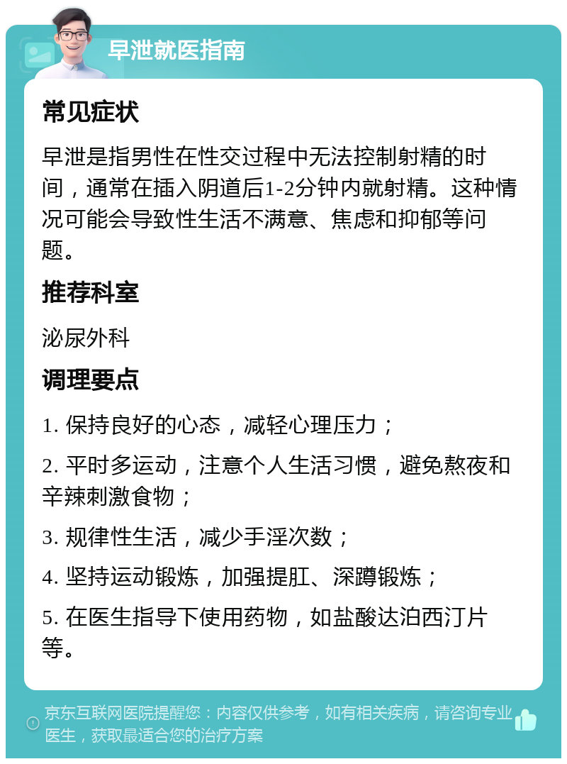 早泄就医指南 常见症状 早泄是指男性在性交过程中无法控制射精的时间，通常在插入阴道后1-2分钟内就射精。这种情况可能会导致性生活不满意、焦虑和抑郁等问题。 推荐科室 泌尿外科 调理要点 1. 保持良好的心态，减轻心理压力； 2. 平时多运动，注意个人生活习惯，避免熬夜和辛辣刺激食物； 3. 规律性生活，减少手淫次数； 4. 坚持运动锻炼，加强提肛、深蹲锻炼； 5. 在医生指导下使用药物，如盐酸达泊西汀片等。