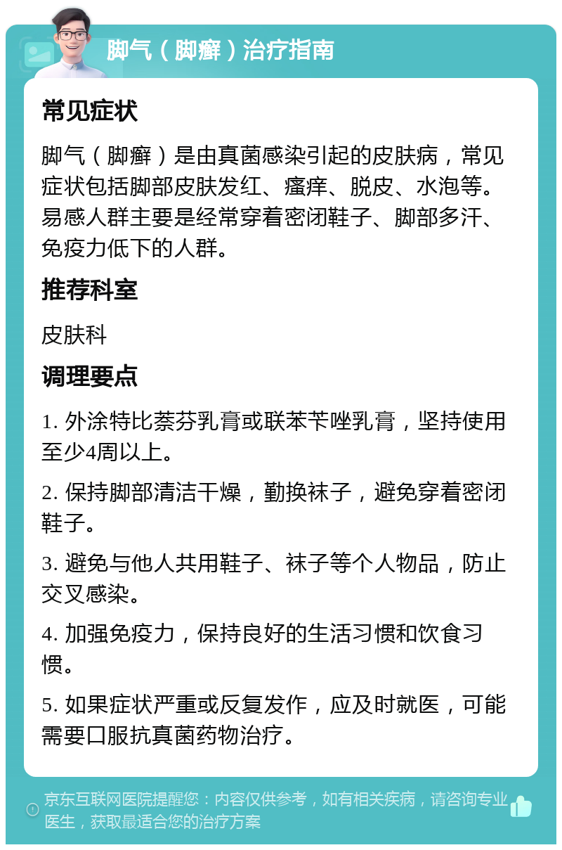 脚气（脚癣）治疗指南 常见症状 脚气（脚癣）是由真菌感染引起的皮肤病，常见症状包括脚部皮肤发红、瘙痒、脱皮、水泡等。易感人群主要是经常穿着密闭鞋子、脚部多汗、免疫力低下的人群。 推荐科室 皮肤科 调理要点 1. 外涂特比萘芬乳膏或联苯苄唑乳膏，坚持使用至少4周以上。 2. 保持脚部清洁干燥，勤换袜子，避免穿着密闭鞋子。 3. 避免与他人共用鞋子、袜子等个人物品，防止交叉感染。 4. 加强免疫力，保持良好的生活习惯和饮食习惯。 5. 如果症状严重或反复发作，应及时就医，可能需要口服抗真菌药物治疗。