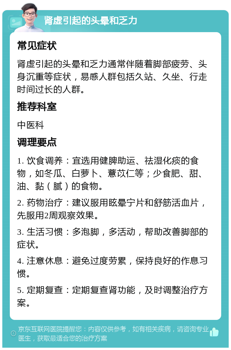 肾虚引起的头晕和乏力 常见症状 肾虚引起的头晕和乏力通常伴随着脚部疲劳、头身沉重等症状，易感人群包括久站、久坐、行走时间过长的人群。 推荐科室 中医科 调理要点 1. 饮食调养：宜选用健脾助运、祛湿化痰的食物，如冬瓜、白萝卜、薏苡仁等；少食肥、甜、油、黏（腻）的食物。 2. 药物治疗：建议服用眩晕宁片和舒筋活血片，先服用2周观察效果。 3. 生活习惯：多泡脚，多活动，帮助改善脚部的症状。 4. 注意休息：避免过度劳累，保持良好的作息习惯。 5. 定期复查：定期复查肾功能，及时调整治疗方案。