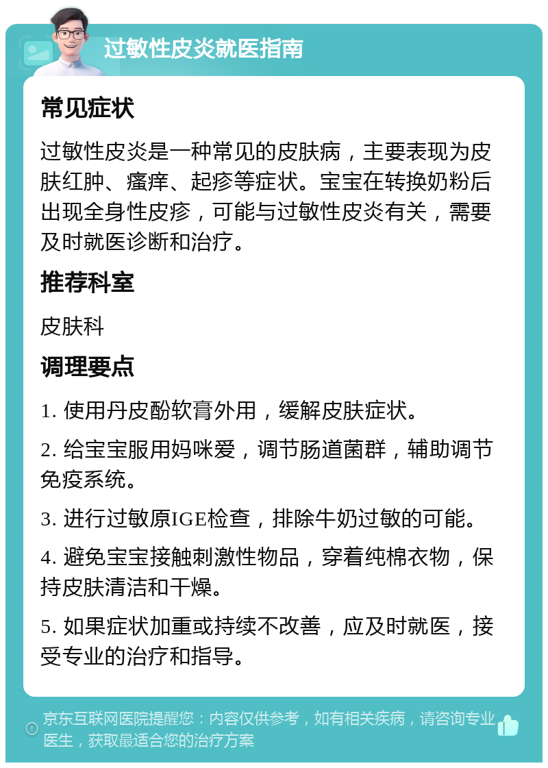 过敏性皮炎就医指南 常见症状 过敏性皮炎是一种常见的皮肤病，主要表现为皮肤红肿、瘙痒、起疹等症状。宝宝在转换奶粉后出现全身性皮疹，可能与过敏性皮炎有关，需要及时就医诊断和治疗。 推荐科室 皮肤科 调理要点 1. 使用丹皮酚软膏外用，缓解皮肤症状。 2. 给宝宝服用妈咪爱，调节肠道菌群，辅助调节免疫系统。 3. 进行过敏原IGE检查，排除牛奶过敏的可能。 4. 避免宝宝接触刺激性物品，穿着纯棉衣物，保持皮肤清洁和干燥。 5. 如果症状加重或持续不改善，应及时就医，接受专业的治疗和指导。