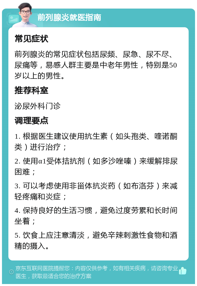 前列腺炎就医指南 常见症状 前列腺炎的常见症状包括尿频、尿急、尿不尽、尿痛等，易感人群主要是中老年男性，特别是50岁以上的男性。 推荐科室 泌尿外科门诊 调理要点 1. 根据医生建议使用抗生素（如头孢类、喹诺酮类）进行治疗； 2. 使用α1受体拮抗剂（如多沙唑嗪）来缓解排尿困难； 3. 可以考虑使用非甾体抗炎药（如布洛芬）来减轻疼痛和炎症； 4. 保持良好的生活习惯，避免过度劳累和长时间坐着； 5. 饮食上应注意清淡，避免辛辣刺激性食物和酒精的摄入。