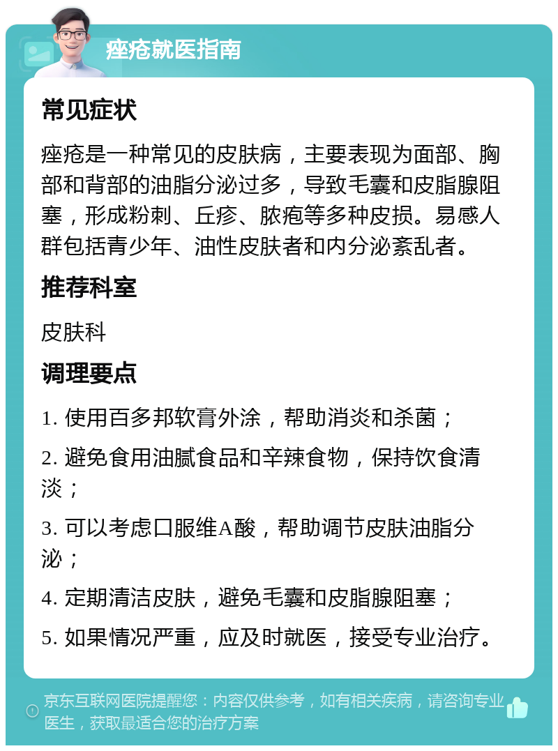 痤疮就医指南 常见症状 痤疮是一种常见的皮肤病，主要表现为面部、胸部和背部的油脂分泌过多，导致毛囊和皮脂腺阻塞，形成粉刺、丘疹、脓疱等多种皮损。易感人群包括青少年、油性皮肤者和内分泌紊乱者。 推荐科室 皮肤科 调理要点 1. 使用百多邦软膏外涂，帮助消炎和杀菌； 2. 避免食用油腻食品和辛辣食物，保持饮食清淡； 3. 可以考虑口服维A酸，帮助调节皮肤油脂分泌； 4. 定期清洁皮肤，避免毛囊和皮脂腺阻塞； 5. 如果情况严重，应及时就医，接受专业治疗。