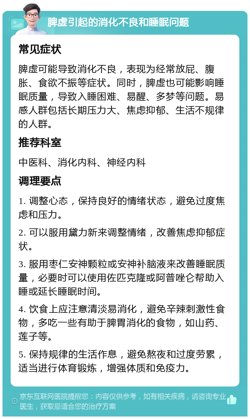 脾虚引起的消化不良和睡眠问题 常见症状 脾虚可能导致消化不良，表现为经常放屁、腹胀、食欲不振等症状。同时，脾虚也可能影响睡眠质量，导致入睡困难、易醒、多梦等问题。易感人群包括长期压力大、焦虑抑郁、生活不规律的人群。 推荐科室 中医科、消化内科、神经内科 调理要点 1. 调整心态，保持良好的情绪状态，避免过度焦虑和压力。 2. 可以服用黛力新来调整情绪，改善焦虑抑郁症状。 3. 服用枣仁安神颗粒或安神补脑液来改善睡眠质量，必要时可以使用佐匹克隆或阿普唑仑帮助入睡或延长睡眠时间。 4. 饮食上应注意清淡易消化，避免辛辣刺激性食物，多吃一些有助于脾胃消化的食物，如山药、莲子等。 5. 保持规律的生活作息，避免熬夜和过度劳累，适当进行体育锻炼，增强体质和免疫力。