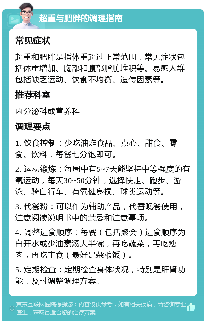 超重与肥胖的调理指南 常见症状 超重和肥胖是指体重超过正常范围，常见症状包括体重增加、胸部和腹部脂肪堆积等。易感人群包括缺乏运动、饮食不均衡、遗传因素等。 推荐科室 内分泌科或营养科 调理要点 1. 饮食控制：少吃油炸食品、点心、甜食、零食、饮料，每餐七分饱即可。 2. 运动锻炼：每周中有5~7天能坚持中等强度的有氧运动，每天30~50分钟，选择快走、跑步、游泳、骑自行车、有氧健身操、球类运动等。 3. 代餐粉：可以作为辅助产品，代替晚餐使用，注意阅读说明书中的禁忌和注意事项。 4. 调整进食顺序：每餐（包括聚会）进食顺序为白开水或少油素汤大半碗，再吃蔬菜，再吃瘦肉，再吃主食（最好是杂粮饭）。 5. 定期检查：定期检查身体状况，特别是肝肾功能，及时调整调理方案。