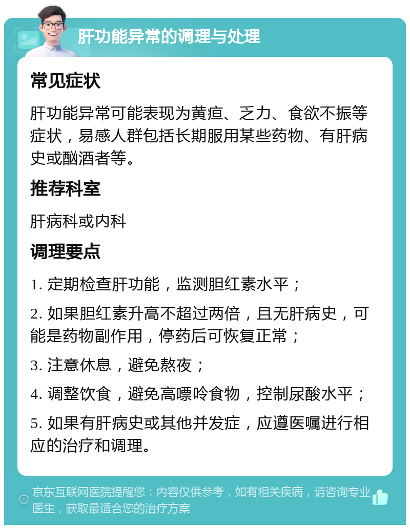 肝功能异常的调理与处理 常见症状 肝功能异常可能表现为黄疸、乏力、食欲不振等症状，易感人群包括长期服用某些药物、有肝病史或酗酒者等。 推荐科室 肝病科或内科 调理要点 1. 定期检查肝功能，监测胆红素水平； 2. 如果胆红素升高不超过两倍，且无肝病史，可能是药物副作用，停药后可恢复正常； 3. 注意休息，避免熬夜； 4. 调整饮食，避免高嘌呤食物，控制尿酸水平； 5. 如果有肝病史或其他并发症，应遵医嘱进行相应的治疗和调理。