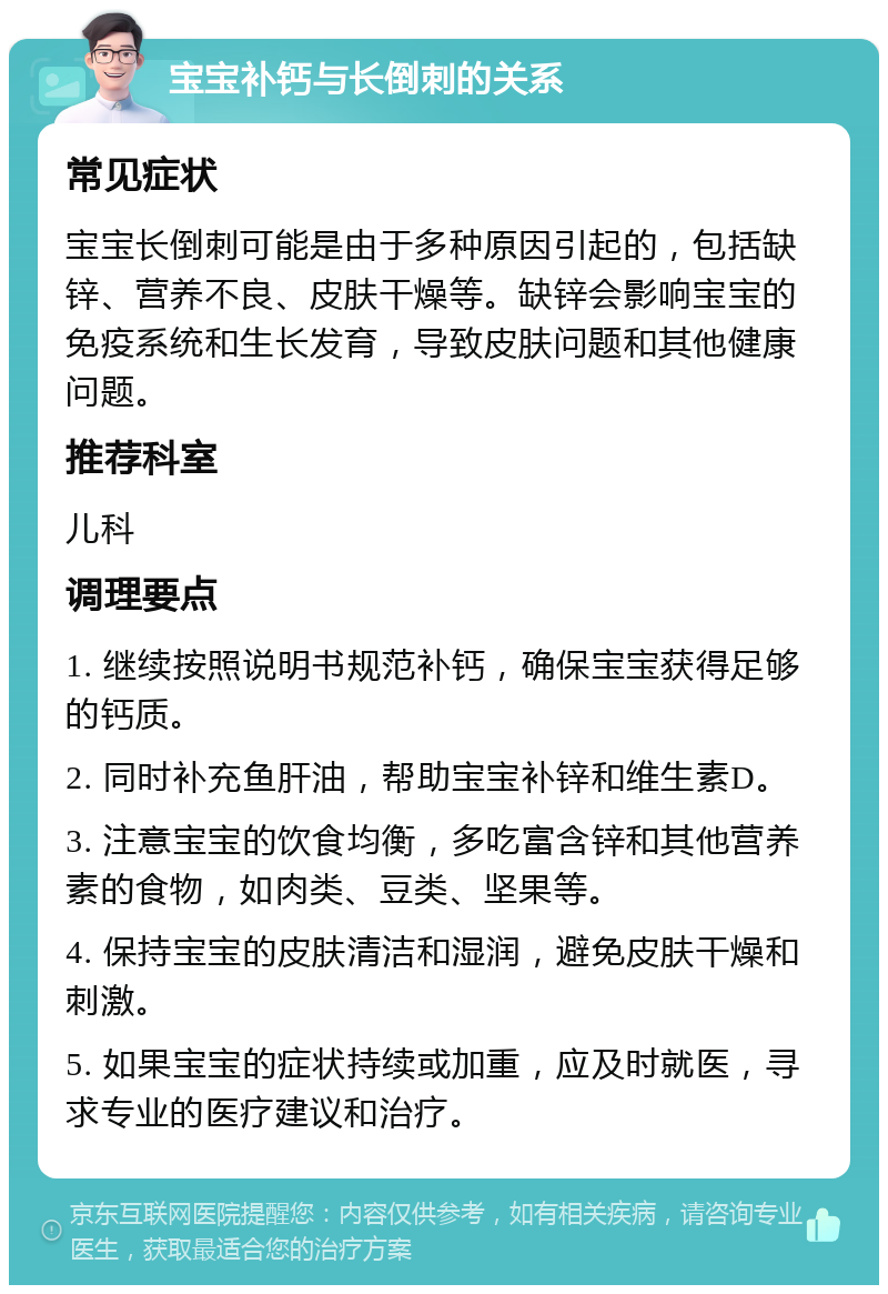 宝宝补钙与长倒刺的关系 常见症状 宝宝长倒刺可能是由于多种原因引起的，包括缺锌、营养不良、皮肤干燥等。缺锌会影响宝宝的免疫系统和生长发育，导致皮肤问题和其他健康问题。 推荐科室 儿科 调理要点 1. 继续按照说明书规范补钙，确保宝宝获得足够的钙质。 2. 同时补充鱼肝油，帮助宝宝补锌和维生素D。 3. 注意宝宝的饮食均衡，多吃富含锌和其他营养素的食物，如肉类、豆类、坚果等。 4. 保持宝宝的皮肤清洁和湿润，避免皮肤干燥和刺激。 5. 如果宝宝的症状持续或加重，应及时就医，寻求专业的医疗建议和治疗。