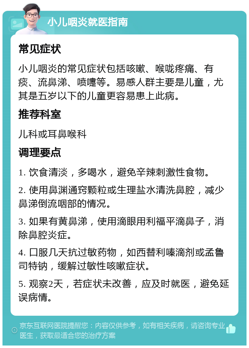 小儿咽炎就医指南 常见症状 小儿咽炎的常见症状包括咳嗽、喉咙疼痛、有痰、流鼻涕、喷嚏等。易感人群主要是儿童，尤其是五岁以下的儿童更容易患上此病。 推荐科室 儿科或耳鼻喉科 调理要点 1. 饮食清淡，多喝水，避免辛辣刺激性食物。 2. 使用鼻渊通窍颗粒或生理盐水清洗鼻腔，减少鼻涕倒流咽部的情况。 3. 如果有黄鼻涕，使用滴眼用利福平滴鼻子，消除鼻腔炎症。 4. 口服几天抗过敏药物，如西替利嗪滴剂或孟鲁司特钠，缓解过敏性咳嗽症状。 5. 观察2天，若症状未改善，应及时就医，避免延误病情。