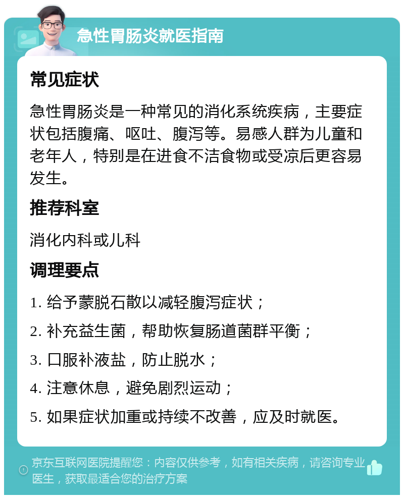 急性胃肠炎就医指南 常见症状 急性胃肠炎是一种常见的消化系统疾病，主要症状包括腹痛、呕吐、腹泻等。易感人群为儿童和老年人，特别是在进食不洁食物或受凉后更容易发生。 推荐科室 消化内科或儿科 调理要点 1. 给予蒙脱石散以减轻腹泻症状； 2. 补充益生菌，帮助恢复肠道菌群平衡； 3. 口服补液盐，防止脱水； 4. 注意休息，避免剧烈运动； 5. 如果症状加重或持续不改善，应及时就医。