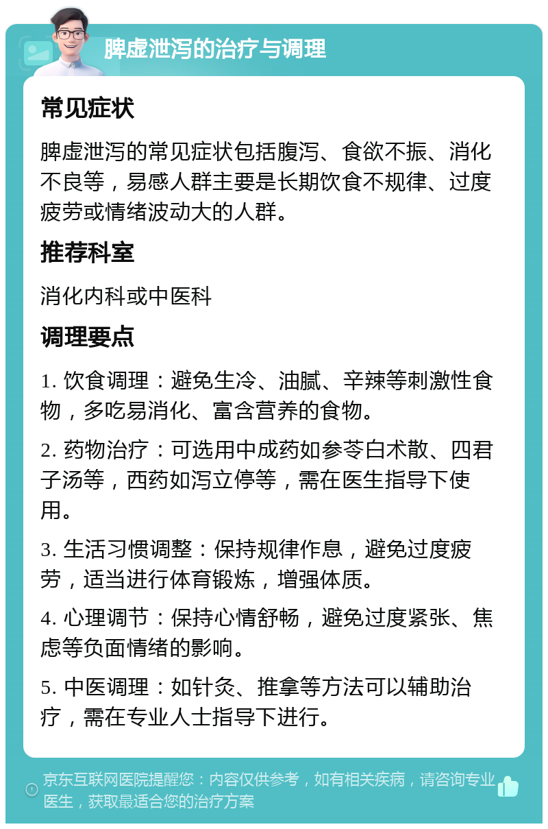 脾虚泄泻的治疗与调理 常见症状 脾虚泄泻的常见症状包括腹泻、食欲不振、消化不良等，易感人群主要是长期饮食不规律、过度疲劳或情绪波动大的人群。 推荐科室 消化内科或中医科 调理要点 1. 饮食调理：避免生冷、油腻、辛辣等刺激性食物，多吃易消化、富含营养的食物。 2. 药物治疗：可选用中成药如参苓白术散、四君子汤等，西药如泻立停等，需在医生指导下使用。 3. 生活习惯调整：保持规律作息，避免过度疲劳，适当进行体育锻炼，增强体质。 4. 心理调节：保持心情舒畅，避免过度紧张、焦虑等负面情绪的影响。 5. 中医调理：如针灸、推拿等方法可以辅助治疗，需在专业人士指导下进行。