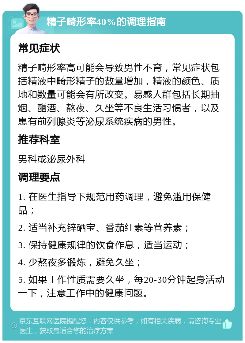 精子畸形率40%的调理指南 常见症状 精子畸形率高可能会导致男性不育，常见症状包括精液中畸形精子的数量增加，精液的颜色、质地和数量可能会有所改变。易感人群包括长期抽烟、酗酒、熬夜、久坐等不良生活习惯者，以及患有前列腺炎等泌尿系统疾病的男性。 推荐科室 男科或泌尿外科 调理要点 1. 在医生指导下规范用药调理，避免滥用保健品； 2. 适当补充锌硒宝、番茄红素等营养素； 3. 保持健康规律的饮食作息，适当运动； 4. 少熬夜多锻炼，避免久坐； 5. 如果工作性质需要久坐，每20-30分钟起身活动一下，注意工作中的健康问题。