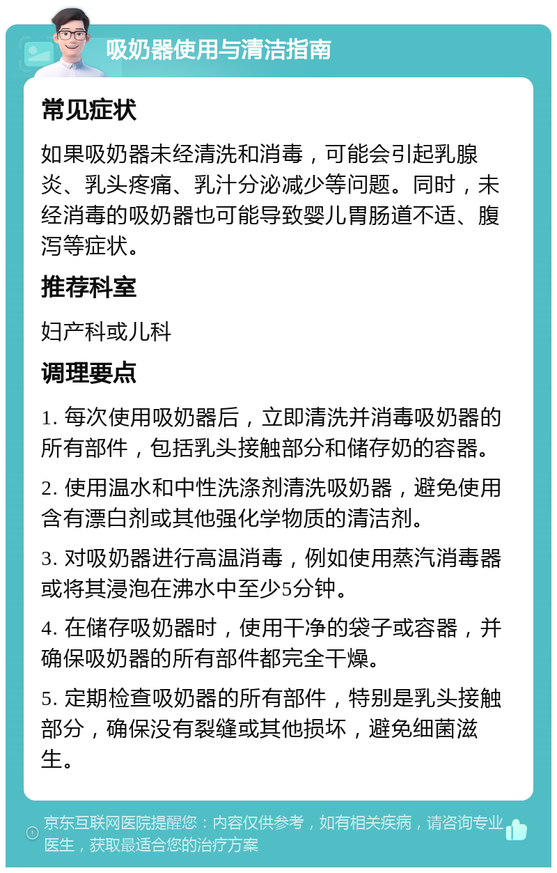 吸奶器使用与清洁指南 常见症状 如果吸奶器未经清洗和消毒，可能会引起乳腺炎、乳头疼痛、乳汁分泌减少等问题。同时，未经消毒的吸奶器也可能导致婴儿胃肠道不适、腹泻等症状。 推荐科室 妇产科或儿科 调理要点 1. 每次使用吸奶器后，立即清洗并消毒吸奶器的所有部件，包括乳头接触部分和储存奶的容器。 2. 使用温水和中性洗涤剂清洗吸奶器，避免使用含有漂白剂或其他强化学物质的清洁剂。 3. 对吸奶器进行高温消毒，例如使用蒸汽消毒器或将其浸泡在沸水中至少5分钟。 4. 在储存吸奶器时，使用干净的袋子或容器，并确保吸奶器的所有部件都完全干燥。 5. 定期检查吸奶器的所有部件，特别是乳头接触部分，确保没有裂缝或其他损坏，避免细菌滋生。