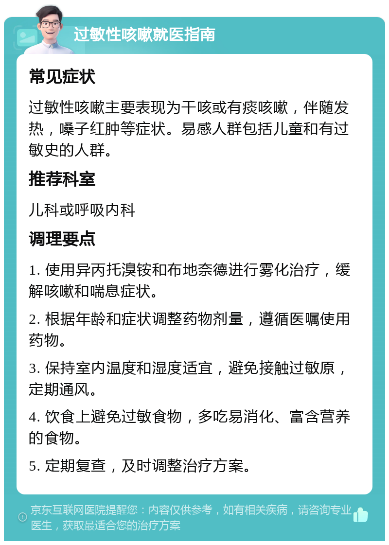 过敏性咳嗽就医指南 常见症状 过敏性咳嗽主要表现为干咳或有痰咳嗽，伴随发热，嗓子红肿等症状。易感人群包括儿童和有过敏史的人群。 推荐科室 儿科或呼吸内科 调理要点 1. 使用异丙托溴铵和布地奈德进行雾化治疗，缓解咳嗽和喘息症状。 2. 根据年龄和症状调整药物剂量，遵循医嘱使用药物。 3. 保持室内温度和湿度适宜，避免接触过敏原，定期通风。 4. 饮食上避免过敏食物，多吃易消化、富含营养的食物。 5. 定期复查，及时调整治疗方案。