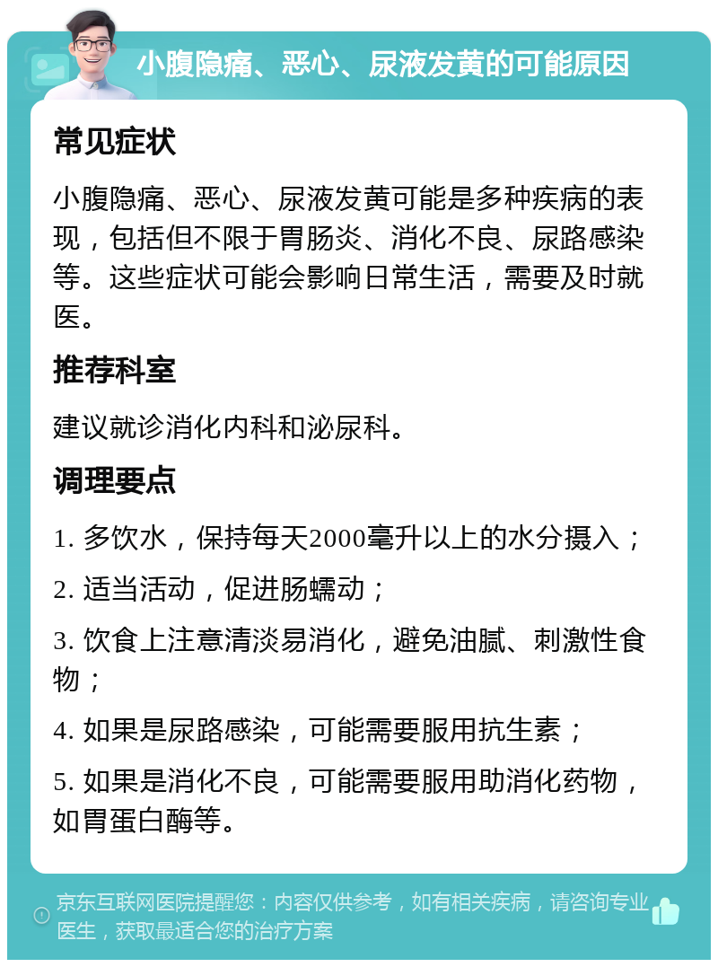 小腹隐痛、恶心、尿液发黄的可能原因 常见症状 小腹隐痛、恶心、尿液发黄可能是多种疾病的表现，包括但不限于胃肠炎、消化不良、尿路感染等。这些症状可能会影响日常生活，需要及时就医。 推荐科室 建议就诊消化内科和泌尿科。 调理要点 1. 多饮水，保持每天2000毫升以上的水分摄入； 2. 适当活动，促进肠蠕动； 3. 饮食上注意清淡易消化，避免油腻、刺激性食物； 4. 如果是尿路感染，可能需要服用抗生素； 5. 如果是消化不良，可能需要服用助消化药物，如胃蛋白酶等。