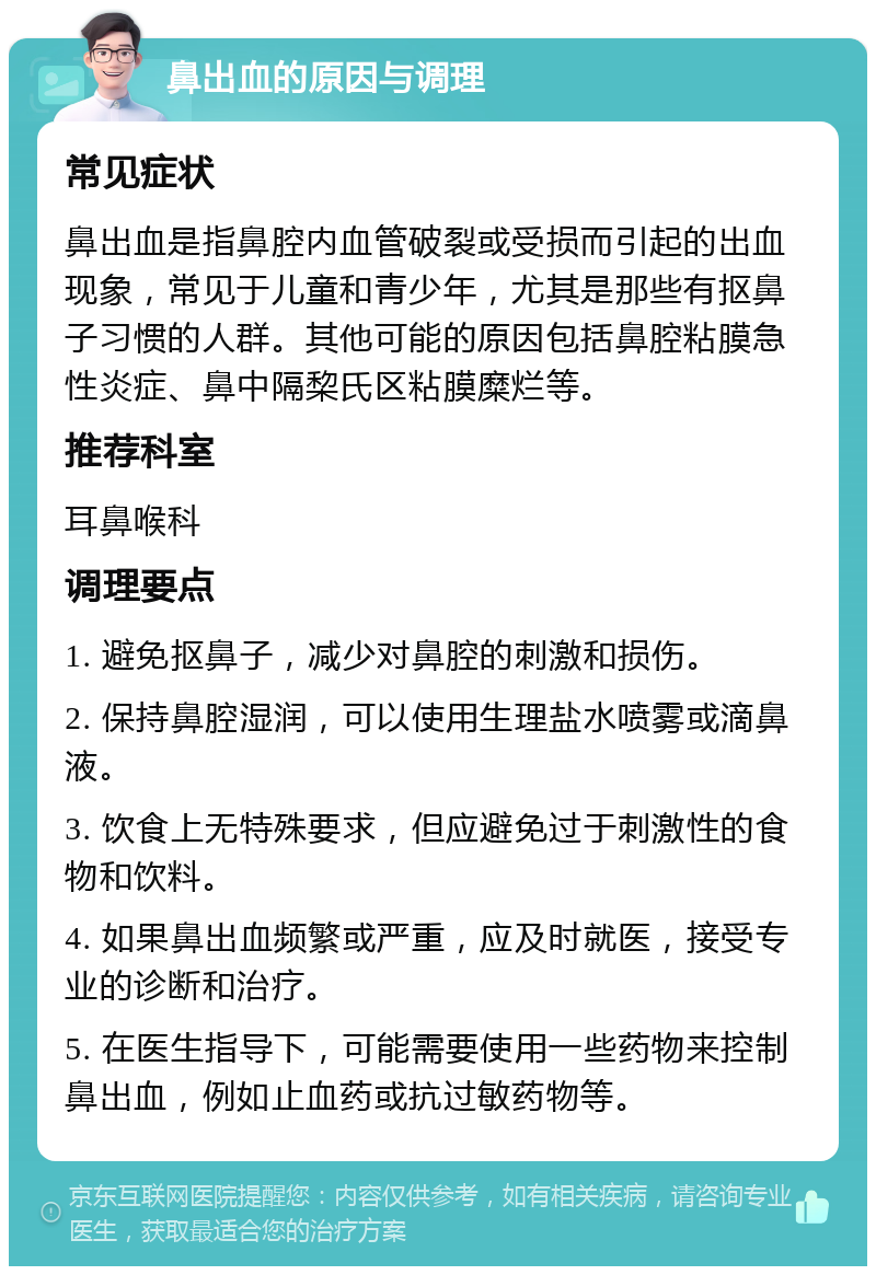 鼻出血的原因与调理 常见症状 鼻出血是指鼻腔内血管破裂或受损而引起的出血现象，常见于儿童和青少年，尤其是那些有抠鼻子习惯的人群。其他可能的原因包括鼻腔粘膜急性炎症、鼻中隔棃氏区粘膜糜烂等。 推荐科室 耳鼻喉科 调理要点 1. 避免抠鼻子，减少对鼻腔的刺激和损伤。 2. 保持鼻腔湿润，可以使用生理盐水喷雾或滴鼻液。 3. 饮食上无特殊要求，但应避免过于刺激性的食物和饮料。 4. 如果鼻出血频繁或严重，应及时就医，接受专业的诊断和治疗。 5. 在医生指导下，可能需要使用一些药物来控制鼻出血，例如止血药或抗过敏药物等。