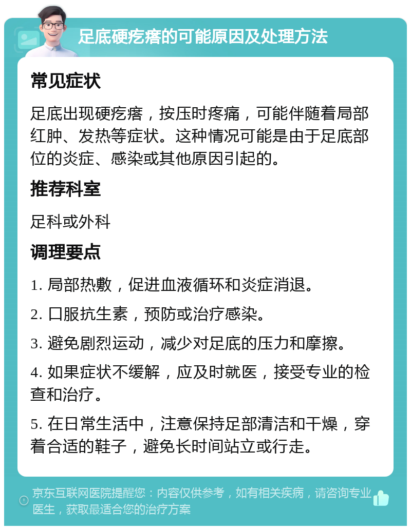 足底硬疙瘩的可能原因及处理方法 常见症状 足底出现硬疙瘩，按压时疼痛，可能伴随着局部红肿、发热等症状。这种情况可能是由于足底部位的炎症、感染或其他原因引起的。 推荐科室 足科或外科 调理要点 1. 局部热敷，促进血液循环和炎症消退。 2. 口服抗生素，预防或治疗感染。 3. 避免剧烈运动，减少对足底的压力和摩擦。 4. 如果症状不缓解，应及时就医，接受专业的检查和治疗。 5. 在日常生活中，注意保持足部清洁和干燥，穿着合适的鞋子，避免长时间站立或行走。