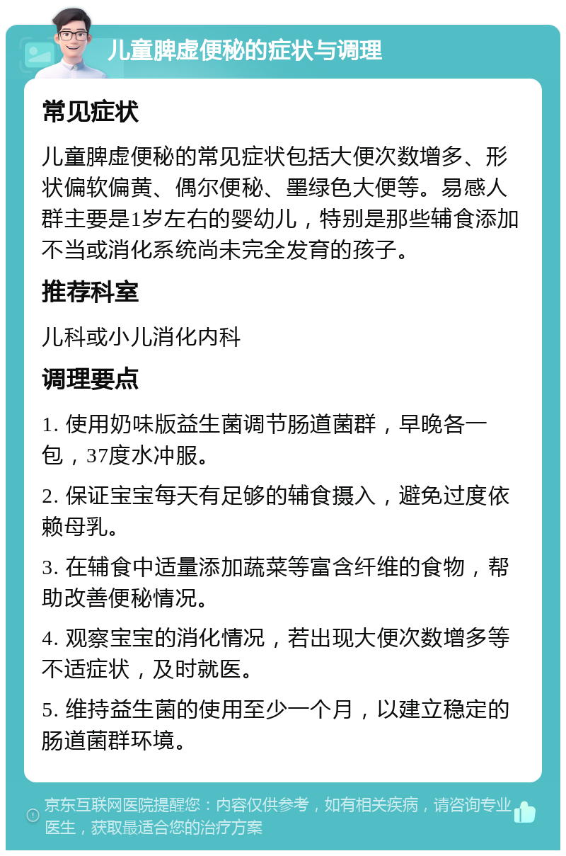 儿童脾虚便秘的症状与调理 常见症状 儿童脾虚便秘的常见症状包括大便次数增多、形状偏软偏黄、偶尔便秘、墨绿色大便等。易感人群主要是1岁左右的婴幼儿，特别是那些辅食添加不当或消化系统尚未完全发育的孩子。 推荐科室 儿科或小儿消化内科 调理要点 1. 使用奶味版益生菌调节肠道菌群，早晚各一包，37度水冲服。 2. 保证宝宝每天有足够的辅食摄入，避免过度依赖母乳。 3. 在辅食中适量添加蔬菜等富含纤维的食物，帮助改善便秘情况。 4. 观察宝宝的消化情况，若出现大便次数增多等不适症状，及时就医。 5. 维持益生菌的使用至少一个月，以建立稳定的肠道菌群环境。