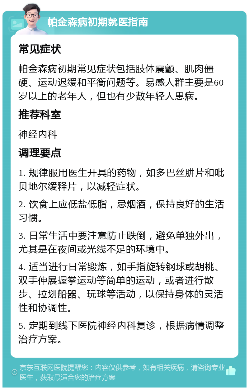 帕金森病初期就医指南 常见症状 帕金森病初期常见症状包括肢体震颤、肌肉僵硬、运动迟缓和平衡问题等。易感人群主要是60岁以上的老年人，但也有少数年轻人患病。 推荐科室 神经内科 调理要点 1. 规律服用医生开具的药物，如多巴丝肼片和吡贝地尔缓释片，以减轻症状。 2. 饮食上应低盐低脂，忌烟酒，保持良好的生活习惯。 3. 日常生活中要注意防止跌倒，避免单独外出，尤其是在夜间或光线不足的环境中。 4. 适当进行日常锻炼，如手指旋转钢球或胡桃、双手伸展握拳运动等简单的运动，或者进行散步、拉划船器、玩球等活动，以保持身体的灵活性和协调性。 5. 定期到线下医院神经内科复诊，根据病情调整治疗方案。