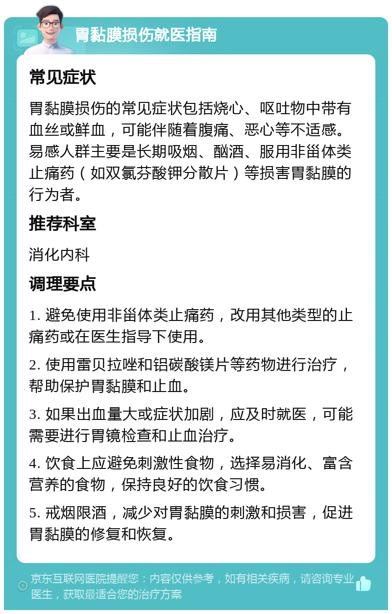 胃黏膜损伤就医指南 常见症状 胃黏膜损伤的常见症状包括烧心、呕吐物中带有血丝或鲜血，可能伴随着腹痛、恶心等不适感。易感人群主要是长期吸烟、酗酒、服用非甾体类止痛药（如双氯芬酸钾分散片）等损害胃黏膜的行为者。 推荐科室 消化内科 调理要点 1. 避免使用非甾体类止痛药，改用其他类型的止痛药或在医生指导下使用。 2. 使用雷贝拉唑和铝碳酸镁片等药物进行治疗，帮助保护胃黏膜和止血。 3. 如果出血量大或症状加剧，应及时就医，可能需要进行胃镜检查和止血治疗。 4. 饮食上应避免刺激性食物，选择易消化、富含营养的食物，保持良好的饮食习惯。 5. 戒烟限酒，减少对胃黏膜的刺激和损害，促进胃黏膜的修复和恢复。