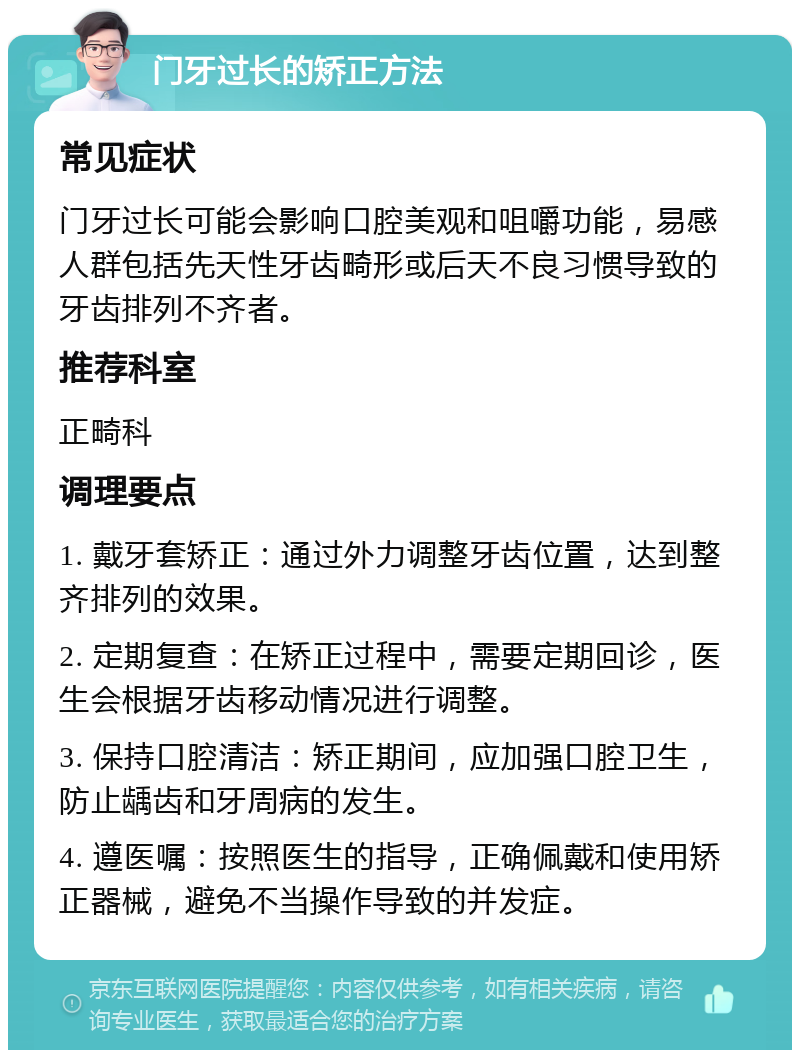 门牙过长的矫正方法 常见症状 门牙过长可能会影响口腔美观和咀嚼功能，易感人群包括先天性牙齿畸形或后天不良习惯导致的牙齿排列不齐者。 推荐科室 正畸科 调理要点 1. 戴牙套矫正：通过外力调整牙齿位置，达到整齐排列的效果。 2. 定期复查：在矫正过程中，需要定期回诊，医生会根据牙齿移动情况进行调整。 3. 保持口腔清洁：矫正期间，应加强口腔卫生，防止龋齿和牙周病的发生。 4. 遵医嘱：按照医生的指导，正确佩戴和使用矫正器械，避免不当操作导致的并发症。