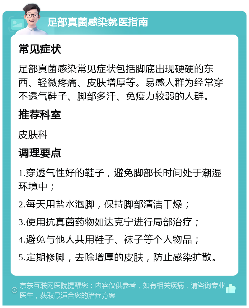 足部真菌感染就医指南 常见症状 足部真菌感染常见症状包括脚底出现硬硬的东西、轻微疼痛、皮肤增厚等。易感人群为经常穿不透气鞋子、脚部多汗、免疫力较弱的人群。 推荐科室 皮肤科 调理要点 1.穿透气性好的鞋子，避免脚部长时间处于潮湿环境中； 2.每天用盐水泡脚，保持脚部清洁干燥； 3.使用抗真菌药物如达克宁进行局部治疗； 4.避免与他人共用鞋子、袜子等个人物品； 5.定期修脚，去除增厚的皮肤，防止感染扩散。