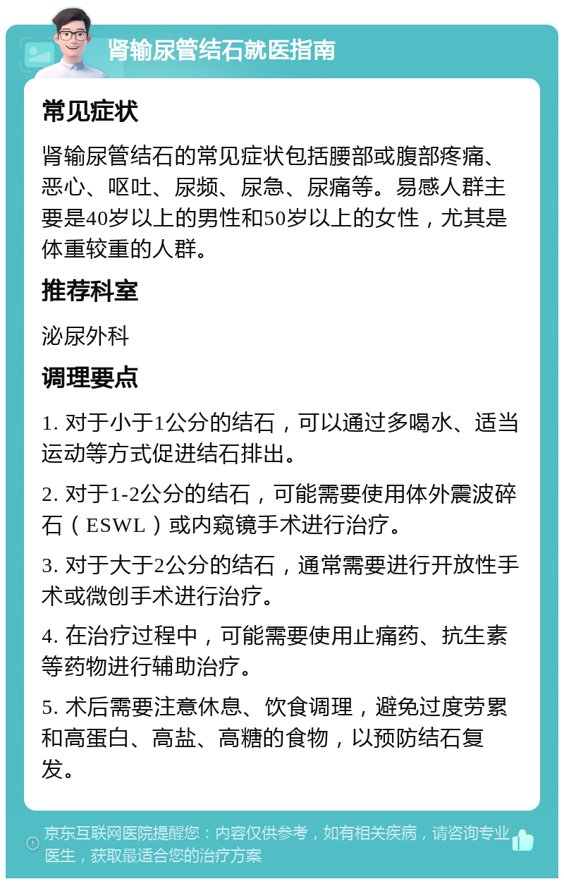 肾输尿管结石就医指南 常见症状 肾输尿管结石的常见症状包括腰部或腹部疼痛、恶心、呕吐、尿频、尿急、尿痛等。易感人群主要是40岁以上的男性和50岁以上的女性，尤其是体重较重的人群。 推荐科室 泌尿外科 调理要点 1. 对于小于1公分的结石，可以通过多喝水、适当运动等方式促进结石排出。 2. 对于1-2公分的结石，可能需要使用体外震波碎石（ESWL）或内窥镜手术进行治疗。 3. 对于大于2公分的结石，通常需要进行开放性手术或微创手术进行治疗。 4. 在治疗过程中，可能需要使用止痛药、抗生素等药物进行辅助治疗。 5. 术后需要注意休息、饮食调理，避免过度劳累和高蛋白、高盐、高糖的食物，以预防结石复发。