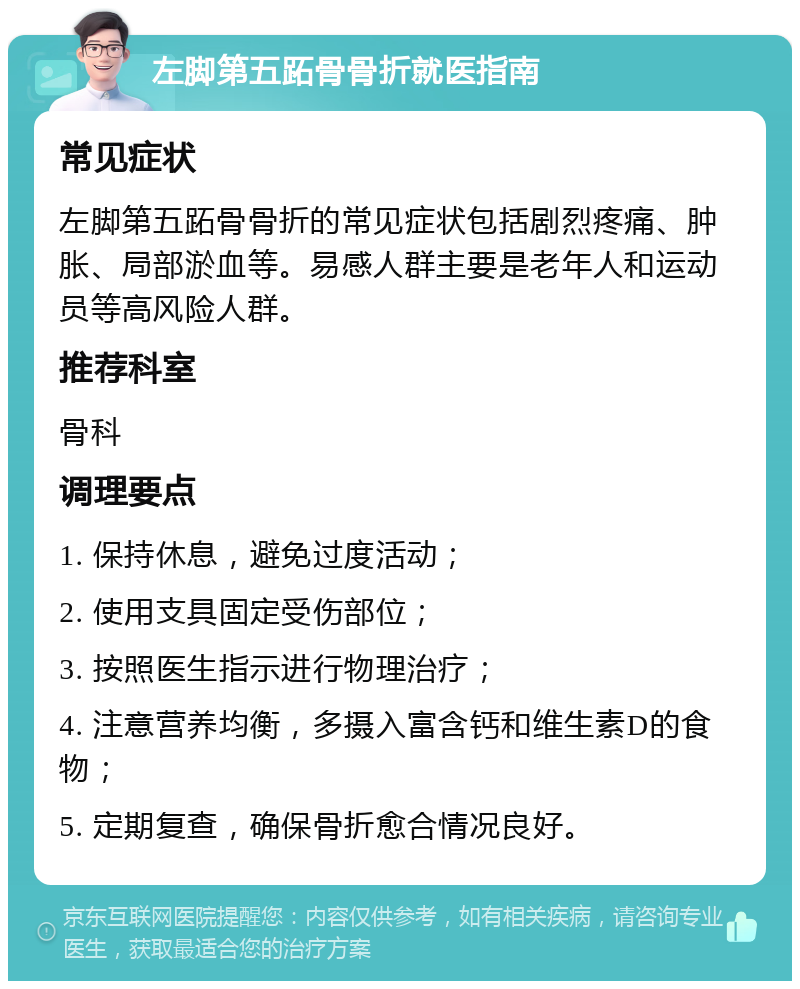 左脚第五跖骨骨折就医指南 常见症状 左脚第五跖骨骨折的常见症状包括剧烈疼痛、肿胀、局部淤血等。易感人群主要是老年人和运动员等高风险人群。 推荐科室 骨科 调理要点 1. 保持休息，避免过度活动； 2. 使用支具固定受伤部位； 3. 按照医生指示进行物理治疗； 4. 注意营养均衡，多摄入富含钙和维生素D的食物； 5. 定期复查，确保骨折愈合情况良好。