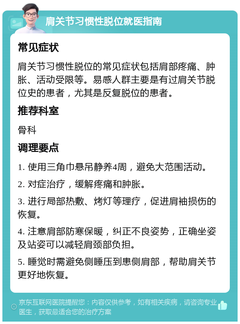 肩关节习惯性脱位就医指南 常见症状 肩关节习惯性脱位的常见症状包括肩部疼痛、肿胀、活动受限等。易感人群主要是有过肩关节脱位史的患者，尤其是反复脱位的患者。 推荐科室 骨科 调理要点 1. 使用三角巾悬吊静养4周，避免大范围活动。 2. 对症治疗，缓解疼痛和肿胀。 3. 进行局部热敷、烤灯等理疗，促进肩袖损伤的恢复。 4. 注意肩部防寒保暖，纠正不良姿势，正确坐姿及站姿可以减轻肩颈部负担。 5. 睡觉时需避免侧睡压到患侧肩部，帮助肩关节更好地恢复。