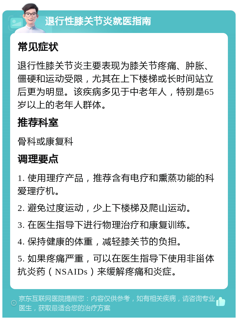 退行性膝关节炎就医指南 常见症状 退行性膝关节炎主要表现为膝关节疼痛、肿胀、僵硬和运动受限，尤其在上下楼梯或长时间站立后更为明显。该疾病多见于中老年人，特别是65岁以上的老年人群体。 推荐科室 骨科或康复科 调理要点 1. 使用理疗产品，推荐含有电疗和熏蒸功能的科爱理疗机。 2. 避免过度运动，少上下楼梯及爬山运动。 3. 在医生指导下进行物理治疗和康复训练。 4. 保持健康的体重，减轻膝关节的负担。 5. 如果疼痛严重，可以在医生指导下使用非甾体抗炎药（NSAIDs）来缓解疼痛和炎症。