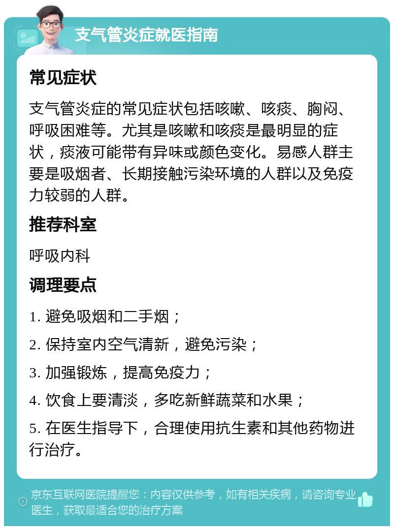 支气管炎症就医指南 常见症状 支气管炎症的常见症状包括咳嗽、咳痰、胸闷、呼吸困难等。尤其是咳嗽和咳痰是最明显的症状，痰液可能带有异味或颜色变化。易感人群主要是吸烟者、长期接触污染环境的人群以及免疫力较弱的人群。 推荐科室 呼吸内科 调理要点 1. 避免吸烟和二手烟； 2. 保持室内空气清新，避免污染； 3. 加强锻炼，提高免疫力； 4. 饮食上要清淡，多吃新鲜蔬菜和水果； 5. 在医生指导下，合理使用抗生素和其他药物进行治疗。