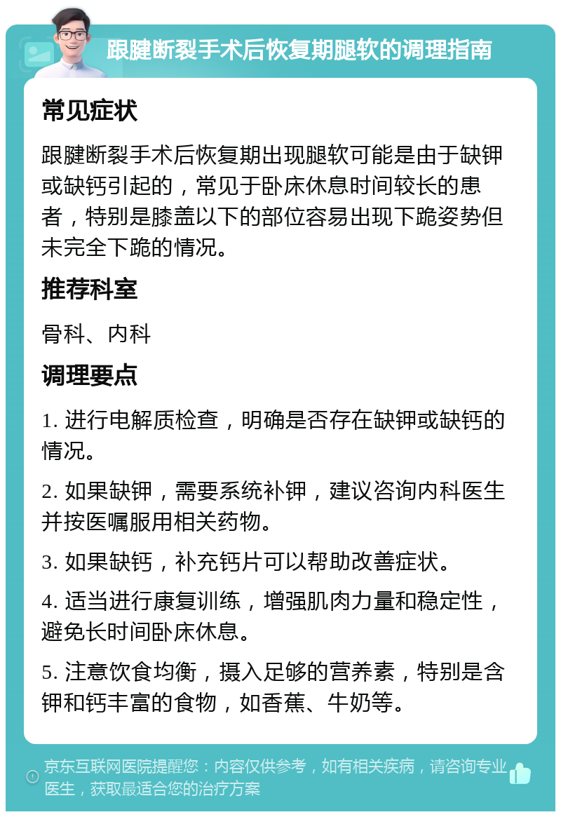 跟腱断裂手术后恢复期腿软的调理指南 常见症状 跟腱断裂手术后恢复期出现腿软可能是由于缺钾或缺钙引起的，常见于卧床休息时间较长的患者，特别是膝盖以下的部位容易出现下跪姿势但未完全下跪的情况。 推荐科室 骨科、内科 调理要点 1. 进行电解质检查，明确是否存在缺钾或缺钙的情况。 2. 如果缺钾，需要系统补钾，建议咨询内科医生并按医嘱服用相关药物。 3. 如果缺钙，补充钙片可以帮助改善症状。 4. 适当进行康复训练，增强肌肉力量和稳定性，避免长时间卧床休息。 5. 注意饮食均衡，摄入足够的营养素，特别是含钾和钙丰富的食物，如香蕉、牛奶等。