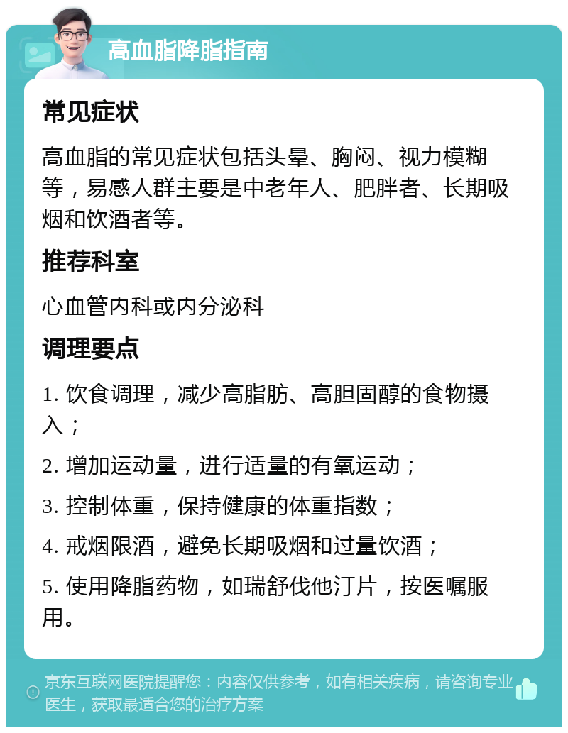 高血脂降脂指南 常见症状 高血脂的常见症状包括头晕、胸闷、视力模糊等，易感人群主要是中老年人、肥胖者、长期吸烟和饮酒者等。 推荐科室 心血管内科或内分泌科 调理要点 1. 饮食调理，减少高脂肪、高胆固醇的食物摄入； 2. 增加运动量，进行适量的有氧运动； 3. 控制体重，保持健康的体重指数； 4. 戒烟限酒，避免长期吸烟和过量饮酒； 5. 使用降脂药物，如瑞舒伐他汀片，按医嘱服用。