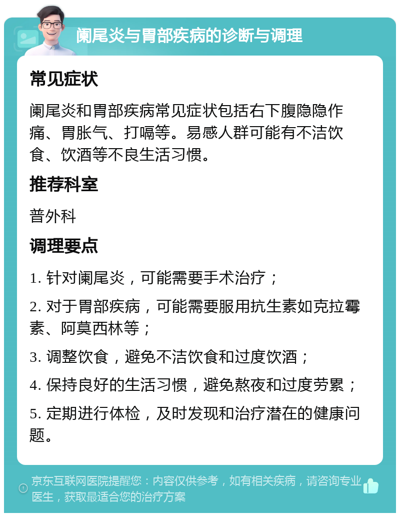 阑尾炎与胃部疾病的诊断与调理 常见症状 阑尾炎和胃部疾病常见症状包括右下腹隐隐作痛、胃胀气、打嗝等。易感人群可能有不洁饮食、饮酒等不良生活习惯。 推荐科室 普外科 调理要点 1. 针对阑尾炎，可能需要手术治疗； 2. 对于胃部疾病，可能需要服用抗生素如克拉霉素、阿莫西林等； 3. 调整饮食，避免不洁饮食和过度饮酒； 4. 保持良好的生活习惯，避免熬夜和过度劳累； 5. 定期进行体检，及时发现和治疗潜在的健康问题。